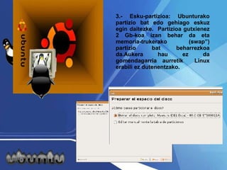 3.- Esku-partizioa: Ubunturako partizio bat edo gehiago eskuz egin daitezke.  Partizioa gutxienez 2 Gb-koa izan behar da eta memoria-trukerako (swap”) partizio bat beharrezkoa da.Aukera hau ez da gomendagarria aurretik  Linux erabili ez dutenentzako.  
