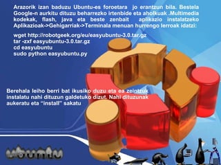 Arazorik izan baduzu Ubu ntu-es for oetara  jo erantzun bila. Bestela Google-n aurkitu dituzu beharrezko irtenbide eta aholkuak .Multimedia kodekak, flash, java eta beste zenbait  aplikazio instalatzeko Aplikazioak->Gehigarriak->Terminala menuan hurrengo lerroak idatzi: wget http://robotgeek.org/eu/easyubuntu-3.0.tar.gz tar -zxf easyubuntu-3.0.tar.gz cd easyubuntu sudo python easyubuntu.py  Berehala leiho berri bat ikusiko duzu eta ea zeintzuk instalatu nahi dituzun galdetuko dizut. Nahi dituzunak aukeratu eta “install” sakatu 