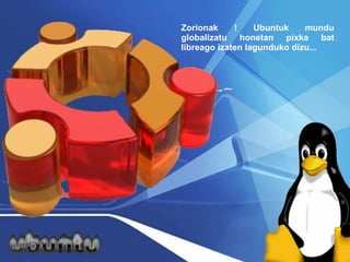 Zorionak ! Ubuntuk mundu globalizatu honetan pixka bat libreago izaten lagunduko dizu...  