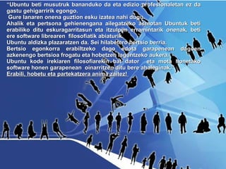“ Ubuntu beti musutruk bananduko da eta edizio profesionaletan ez da gastu gehigarririk egongo. Gure lanaren onena guztion esku izatea nahi dugu. Ahalik eta pertsona gehienengana ailegatzeko asmotan Ubuntuk beti erabiliko ditu eskuragarritasun eta itzulpen erramintarik onenak, beti ere software librearen  filosofiatik abiaturik.  Ubuntu aldizka plazaratzen da. Sei hilabetero bertsio berria.  Bertsio egonkorra erabiltzeko dago edota garapenean dagoen azkenengo bertsioa frogatu eta hobetzen laguntzeko aukera.  Ubuntu kode irekiaren filosofiarekin bat dator  eta mota honetako software honen garapenean  oinarritzen ditu bere ahaleginak.”  Erabili, hobetu eta partekatzera anima zaitez!  