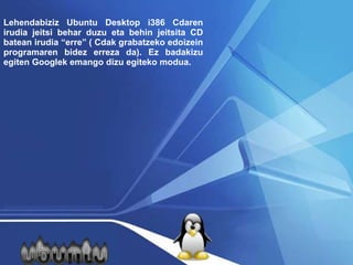 Lehendabiziz Ubuntu Desktop i386 Cdaren irudia jeitsi behar duzu eta behin jeitsita CD batean irudia “erre” ( Cdak grabatzeko edoizein programaren bidez erreza da). Ez badakizu egiten  Google k emango dizu egiteko modua.  