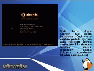 Sortu berria dugun Cdarekin zure ekipoa berrabiarazi .Ongi etorria emateko pantaila agertuko zaizu (ingeleraz). Euskera aukeratzeko F2 sakatu eta zerrendan hautatu. (Betsioaren arabera hizkuntza ezberdinetan lehio hau aukituko duzu) 