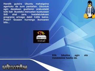 Handik gutxira Ubuntu mahaigaina agertuko da zure pantailan. Ubuntuk egin dezakeen guztiaren erakustaldi txiki bat  ikusteko menuetan kuxkuxean ibili ahal zara. Instalatutakoan programa arinago dabil Cdtik baino. Prest? Goazen hurrengo ikonoaren bila... Klik bikoitza egin eta instalatzioa hasiko da. 