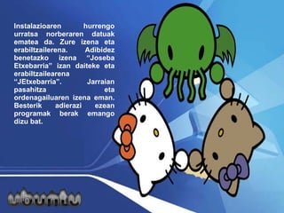 Instalazioaren hurrengo urratsa norberaren datuak ematea da. Zure izena eta erabiltzailerena. Adibidez benetazko izena “Joseba Etxebarria” izan daiteke eta erabiltzailearena “JEtxebarria”.  Jarraian pasahitza eta ordenagailuaren izena eman. Besterik adierazi ezean programak berak emango dizu bat. 