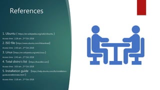 References
1. Ubuntu ( https://en.wikipedia.org/wiki/Ubuntu )
Access time : 2:28 am , 2nd Oct 2018
2. ISO file (https://www.ubuntu.com/#download)
Access time : 2:30 am , 2nd Oct 2018
3. Linux (https://en.wikipedia.org/wiki/Linux )
Access time : 2:45 am , 2nd Oct 2018
4. Total distro’s list (https://livecdlist.com)
Access time : 3:03 am , 2nd Oct 2018
5. Installation guide (https://help.ubuntu.com/lts/installation-
guide/amd64/index.html )
Access time : 3:18 am , 2nd Oct 2018
 