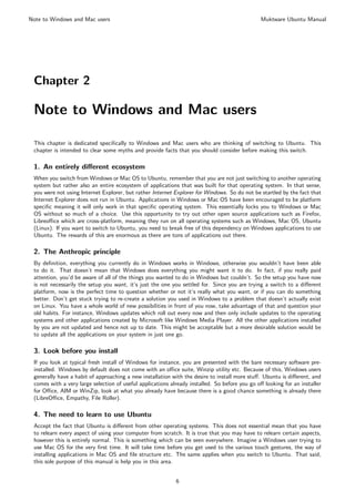 Note to Windows and Mac users                                                                  Muktware Ubuntu Manual




 Chapter 2

 Note to Windows and Mac users

 This chapter is dedicated speciﬁcally to Windows and Mac users who are thinking of switching to Ubuntu. This
 chapter is intended to clear some myths and provide facts that you should consider before making this switch.

 1. An entirely diﬀerent ecosystem
 When you switch from Windows or Mac OS to Ubuntu, remember that you are not just switching to another operating
 system but rather also an entire ecosystem of applications that was built for that operating system. In that sense,
 you were not using Internet Explorer, but rather Internet Explorer for Windows. So do not be startled by the fact that
 Internet Explorer does not run in Ubuntu. Applications in Windows or Mac OS have been encouraged to be platform
 speciﬁc meaning it will only work in that speciﬁc operating system. This essentially locks you to Windows or Mac
 OS without so much of a choice. Use this opportunity to try out other open source applications such as Firefox,
 Libreoﬃce which are cross-platform, meaning they run on all operating systems such as Windows, Mac OS, Ubuntu
 (Linux). If you want to switch to Ubuntu, you need to break free of this dependency on Windows applications to use
 Ubuntu. The rewards of this are enormous as there are tons of applications out there.

 2. The Anthropic principle
 By deﬁnition, everything you currently do in Windows works in Windows, otherwise you wouldn’t have been able
 to do it. That doesn’t mean that Windows does everything you might want it to do. In fact, if you really paid
 attention, you’d be aware of all of the things you wanted to do in Windows but couldn’t. So the setup you have now
 is not necessarily the setup you want, it’s just the one you settled for. Since you are trying a switch to a diﬀerent
 platform, now is the perfect time to question whether or not it’s really what you want, or if you can do something
 better. Don’t get stuck trying to re-create a solution you used in Windows to a problem that doesn’t actually exist
 on Linux. You have a whole world of new possibilities in front of you now, take advantage of that and question your
 old habits. For instance, Windows updates which roll out every now and then only include updates to the operating
 systems and other applications created by Microsoft like Windows Media Player. All the other applications installed
 by you are not updated and hence not up to date. This might be acceptable but a more desirable solution would be
 to update all the applications on your system in just one go.

 3. Look before you install
 If you look at typical fresh install of Windows for instance, you are presented with the bare necessary software pre-
 installed. Windows by default does not come with an oﬃce suite, Winzip utility etc. Because of this, Windows users
 generally have a habit of approaching a new installation with the desire to install more stuﬀ. Ubuntu is diﬀerent, and
 comes with a very large selection of useful applications already installed. So before you go oﬀ looking for an installer
 for Oﬃce, AIM or WinZip, look at what you already have because there is a good chance something is already there
 (LibreOﬃce, Empathy, File Roller).

 4. The need to learn to use Ubuntu
 Accept the fact that Ubuntu is diﬀerent from other operating systems. This does not essential mean that you have
 to relearn every aspect of using your computer from scratch. It is true that you may have to relearn certain aspects,
 however this is entirely normal. This is something which can be seen everywhere. Imagine a Windows user trying to
 use Mac OS for the very ﬁrst time. It will take time before you get used to the various touch gestures, the way of
 installing applications in Mac OS and ﬁle structure etc. The same applies when you switch to Ubuntu. That said,
 this sole purpose of this manual is help you in this area.


                                                            6
 