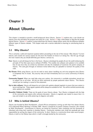 About Ubuntu                                                                                   Muktware Ubuntu Manual




 Chapter 3

 About Ubuntu

 This chapter is intended to provide a small background about Ubuntu. Section 3.1 explains why a user should use
 Ubuntu since this will deﬁne the purpose and reason for a user. Section 3.2 digs a little deeper to describe the people
 behind Ubuntu. Section 3.3 explains in great detail how the Ubuntu release system works and the diﬀerence between
 diﬀerent types of Ubuntu releases. This chapter ends with a section dedicated to learning to contributing back to
 Ubuntu.


 3.1     Why Ubuntu?
 This is certainly a valid and important question before proceeding to the rest of this manual. Why Ubuntu? Current
 Ubuntu users would cite various reasons for this from the freedom of choice to it being free. But let’s go through
 the main reasons why you should deﬁnitely give Ubuntu a serious try.

 Free Ubuntu is and will always be free in the future. Ubuntu is developed by people all over the world embracing the
      principle of Free libre open-source software (FLOSS). This enables new software and updates to be available
      free of cost since they are written by volunteers and also the employees of Canonical, the parent company of
      Ubuntu. The code goes through an extensive review before they are uploaded to maintain the quality of the
      code.
 No Viruses While using Ubuntu, you do not need to worry about installing any anti-virus programs since Ubuntu
     is completely free of viruses. Any security risks are ﬁxed immediately due to an active community of Ubuntu
     users.
 Community Support When you need help using your system, the community is available everywhere around you
    to support you at all times. All this are done voluntarily by people passionate about Ubuntu. This Ubuntu
    manual you are reading is a proof of this statement.
 Up to date software Ubuntu will always be up to date with updates released regularly to ensure that your system is
      secure and bug free. These regular updates will be always be available for free. You will be notiﬁed automatically
      when updates are available.

 Beautiful, Polished, Stable These are the goals of every Ubuntu release. Your Ubuntu is designed with the help
     of the community and experts after extensive discussion. Ubuntu is regularly user tested to ensure that it is
     easy and simple to use while preserving its elegance and polish.


 3.2     Who is behind Ubuntu?
 Ubuntu was founded by Mark Shuttleworth, a South African entrepreneur coming up with their ﬁrst release Ubuntu
 4.10 codenamed Warty Warthog in October 2004. Ubuntu is backed by its parent company Canonical, also created
 by Mark Shuttleworth. Contributions to Ubuntu are shared by Canonical, other companies and the thousands of
 volunteers who bring their expertise to develop Ubuntu. Community members start small but gradually get more
 responsibility by earning the respect of the community. In short, Ubuntu is a community driven open source project.
 Ubuntu is built on the Debian base which in itself is strongly backed by the community.




                                                           8
 