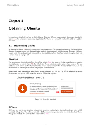 Obtaining Ubuntu                                                                              Muktware Ubuntu Manual




 Chapter 4

 Obtaining Ubuntu

 In this chapter, let’s look into how to obtain Ubuntu. First, the diﬀerent steps to obtain Ubuntu are described in
 section 4.1, after which some preparatory steps to transfer Ubuntu to a removable medium like a CD or a USB are
 discussed.


 4.1     Downloading Ubuntu
 As described in chapter 3, Ubuntu is a open source operating system. This means that anyone can distribute Ubuntu.
 However, for safety reasons it is always advisable to obtain Ubuntu through oﬃcial channels. There are 3 diﬀerent
 ways in which this can be achieved. It is possible to download Ubuntu from the oﬃcial website through a direct link,
 a torrent ﬁle or by buying a CD.

 Direct Link
 You can download Ubuntu directly from their oﬃcial website here. You press on the big orange button to start the
 download as can be seen in ﬁgure 4.1. By default, the Ubuntu website shows the latest release which in this case
 is Ubuntu 12.04. 64-bit is oﬃcially recommended. If you are not sure of what 32-bit or 64-bit means, it is best
 recommended to not change any option and just press Start Download.

 Once pressed, it will download the latest Ubuntu version and save it as a ISO ﬁle. The ISO ﬁle is basically an archive
 ﬁle which you can burn to a CD using your favourite CD burning program.




                                           Figure 4.1: Direct link download




 BitTorrent
 BitTorrent is a peer-to-peer download network that sometimes enables higher download speeds and more reliable
 downloads of large ﬁles. You will need to install a BitTorrent client on your computer in order to download Ubuntu
 through this method. You can ﬁnd all the bittorrent links here.




                                                          11
 