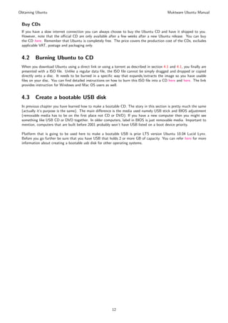 Obtaining Ubuntu                                                                           Muktware Ubuntu Manual


 Buy CDs
 If you have a slow internet connection you can always choose to buy the Ubuntu CD and have it shipped to you.
 However, note that the oﬃcial CD are only available after a few weeks after a new Ubuntu release. You can buy
 the CD here. Remember that Ubuntu is completely free. The price covers the production cost of the CDs, excludes
 applicable VAT, postage and packaging only.


 4.2     Burning Ubuntu to CD
 When you download Ubuntu using a direct link or using a torrent as described in section 4.1 and 4.1, you ﬁnally are
 presented with a ISO ﬁle. Unlike a regular data ﬁle, the ISO ﬁle cannot be simply dragged and dropped or copied
 directly onto a disc. It needs to be burned in a speciﬁc way that expands/extracts the image so you have usable
 ﬁles on your disc. You can ﬁnd detailed instructions on how to burn this ISO ﬁle into a CD here and here. The link
 provides instruction for Windows and Mac OS users as well.


 4.3     Create a bootable USB disk
 In previous chapter you have learned how to make a bootable CD. The story in this section is pretty much the same
 (actually it’s purpose is the same). The main diﬀerence is the media used namely USB stick and BIOS adjustment
 (removable media has to be on the ﬁrst place not CD or DVD). If you have a new computer then you might see
 something like USB CD or DVD together. In older computers, label in BIOS is just removable media. Important to
 mention, computers that are built before 2001 probably won’t have USB listed on a boot device priority.

 Platform that is going to be used here to make a bootable USB is prior LTS version Ubuntu 10.04 Lucid Lynx.
 Before you go further be sure that you have USB that holds 2 or more GB of capacity. You can refer here for more
 information about creating a bootable usb disk for other operating systems.




                                                         12
 