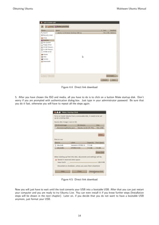 Obtaining Ubuntu                                                                            Muktware Ubuntu Manual




                                          Figure 4.4: Direct link download


 5. After you have chosen the ISO and media, all you have to do is to click on a button Make startup disk. Don’t
 worry if you are prompted with authentication dialog-box. Just type in your administrator password. Be sure that
 you do it fast, otherwise you will have to repeat all the steps again.




                                          Figure 4.5: Direct link download


 Now you will just have to wait until the tool converts your USB into a bootable USB. After that you can just restart
 your computer and you are ready to try Ubuntu Live. You can even install it if you know further steps (Installation
 steps will be shown in the next chapter). Later on, if you decide that you do not want to have a bootable USB
 anymore, just format your USB.




                                                         14
 