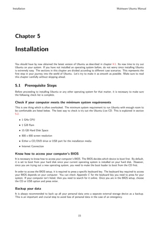 Installation                                                                                   Muktware Ubuntu Manual




  Chapter 5

  Installation

  You should have by now obtained the latest version of Ubuntu as described in chapter 4.1. Its now time to try out
  Ubuntu on your system. If you have not installed an operating system before, do not worry since installing Ubuntu
  is extremely easy. The sections in this chapter are divided according to diﬀerent case scenarios. This represents the
  ﬁrst step in your journey into the world of Ubuntu. Let’s try to make it as smooth as possible. Make sure to read
  this chapter carefully without skipping ahead.


  5.1      Prerequisite Steps
  Before proceeding to installing Ubuntu or any other operating system for that matter, it is necessary to make sure
  the following check list is complete.

  Check if your computer meets the minimum system requirements
  This is one thing which is often overlooked. The minimum system requirement to run Ubuntu with enough room to
  be comfortable are listed below. The best way to check is try out the Ubuntu Live CD. This is explained in section
  5.2.

      ˆ 1 GHz CPU

      ˆ 1 GiB Ram

      ˆ 15 GB Hard Disk Space

      ˆ 800 x 600 screen resolution

      ˆ Either a CD/DVD drive or USB port for the installation media

      ˆ Internet Connection

  Know how to access your computer’s BIOS
  It is necessary to know how to access your computer’s BIOS. The BIOS decides which device to boot ﬁrst. By default,
  it is set to boot from your hard disk since your current operating system is installed on your hard disk. However,
  since you are trying out a new operating system, you need to make the boot loader to boot from the CD ﬁrst.

  In order to access the BIOS setup, it is required to press a speciﬁc keyboard key. The keyboard key required to access
  your BIOS depends on your computer. You can check Appendix C for the keyboard key you need to press for your
  system. If your computer isn’t listed, then you need to search for it online. Once you are in the BIOS setup, choose
  the CD or USB option and press enter.

  Backup your data
  It is always recommended to back up all your personal data onto a separate external storage device as a backup.
  This is an important and crucial step to avoid loss of personal data in the case of an emergency.




                                                           15
 
