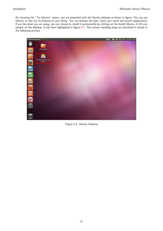 Installation                                                                                   Muktware Ubuntu Manual


  On choosing the ”Try Ubuntu” option, you are presented with the Ubuntu desktop as shown in ﬁgure. You can use
  Ubuntu to test out its features to your liking. You can browser the web, check your email and launch applications.
  If you like what you are using, you can choose to install it permanently by clicking on the Install Ubuntu 12.04 icon
  present on the desktop. It has been highlighted in ﬁgure 5.3. The various installing steps are described in details in
  the following sections.




                                              Figure 5.3: Ubuntu Desktop




                                                           17
 