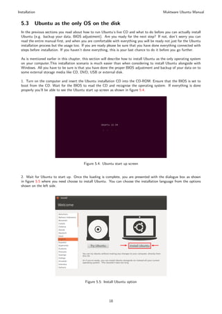 Installation                                                                                   Muktware Ubuntu Manual


  5.3      Ubuntu as the only OS on the disk
  In the previous sections you read about how to run Ubuntu’s live CD and what to do before you can actually install
  Ubuntu (e.g. backup your data, BIOS adjustment). Are you ready for the next step? If not, don’t worry you can
  read the entire manual ﬁrst, and when you are comfortable with everything you will be ready not just for the Ubuntu
  installation process but the usage too. If you are ready please be sure that you have done everything connected with
  steps before installation. If you haven’t done everything, this is your last chance to do it before you go further.

  As is mentioned earlier in this chapter, this section will describe how to install Ubuntu as the only operating system
  on your computer.This installation scenario is much easier than when considering to install Ubuntu alongside with
  Windows. All you have to be sure is that you have done the proper BIOS adjustment and backup of your data on to
  some external storage media like CD, DVD, USB or external disk.

  1. Turn on the computer and insert the Ubuntu installation CD into the CD-ROM. Ensure that the BIOS is set to
  boot from the CD. Wait for the BIOS to read the CD and recognise the operating system. If everything is done
  properly you’ll be able to see the Ubuntu start up screen as shown in ﬁgure 5.4.




                                           Figure 5.4: Ubuntu start up screen


  2. Wait for Ubuntu to start up. Once the loading is complete, you are presented with the dialogue box as shown
  in ﬁgure 5.5 where you need choose to install Ubuntu. You can choose the installation language from the options
  shown on the left side.




                                            Figure 5.5: Install Ubuntu option




                                                           18
 