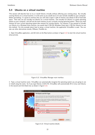 Installation                                                                                   Muktware Ubuntu Manual


  5.4      Ubuntu on a virtual machine
  This section will describe how to try or install Ubuntu virtually without aﬀecting your existing setup. By virtually
  running Ubuntu on a virtual machine, it is the same as you would use it if it was natively installed on your computer.
  Before proceeding, it is good to mention that you will need a spare 1 GiB of memory and atleast 8 GB of hard disk
  space. Then only can you actually run Ubuntu on a virtual machine. The virtually run Ubuntu is a guest operating
  system on your computer, and will use the same memory as your currently running operating system. Hence you need
  memory for your current operating system plus memory for running Ubuntu. For instance, if you wanted to virtually
  run Ubuntu on a Windows Vista machine, you would need 2 GB (for Windows Vista) plus 1 GB (for Ubuntu) to use
  this method. For this example about how to setup a virtual machine, the application VirtualBox is used. You can
  also use other alternatives namely, VMware, Parallels etc.

  1. Open VirtualBox application, and left click on the New button as shown in ﬁgure 5.12 to start the virtual machine
  setup process.




                                    Figure 5.12: VirtualBox Manager main interface

  2. Type a virtual machine name. VirtualBox can automatically recognize the operating system you are going to use
  or install using the name. So if you type Ubuntu 12.04 LTS, VirtualBox will automatically ﬁll in Linux and Ubuntu
  in the second and third blank box as shown in ﬁgure 5.13.




                                          Figure 5.13: Virtual machine details


                                                           22
 