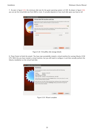 Installation                                                                                Muktware Ubuntu Manual


  7. As seen in ﬁgure 5.15, the minimum disk size for the guest operating system is 8 GB. As shown in ﬁgure 5.18,
  you can set the virtual disk size from 8GB or more. It actually depends on how much disk space you have at all.




                                     Figure 5.18: VirtualBox disk storage details

  8. Press Create to ﬁnish the wizard. You have now successfully created a virtual machine for running Ubuntu 12.04
  LTS. With this you have created a virtual machine, but you still need to conﬁgure it and then actually perform the
  Ubuntu installation on the virtual hard disk.




                                            Figure 5.19: Wizard complete




                                                         25
 