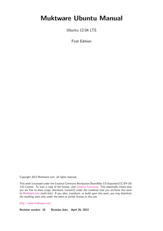 Muktware Ubuntu Manual
                                         Ubuntu 12.04 LTS

                                             First Edition




Copyright 2012 Muktware.com, all rights reserved.

This work is licensed under the Creative Commons Attribution-ShareAlike 3.0 Unported (CC-BY-SA
3.0) License. To view a copy of the license, visit Creative Commons. This essentially means that
you are free to share (copy, distribute, transmit) under the condition that you attribute this work
to Muktware.com (with link). If you alter, transform, or build upon this work, you may distribute
the resulting work only under the same or similar license to this one.

http://www.muktware.com

Revision number: 10        Revision date: April 26, 2012
 