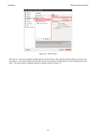 Installation                                                                                Muktware Ubuntu Manual




                                              Figure 5.22: ISO File path


  And that’s it. You have completed conﬁguring the virtual machine. Now close the settings dialog and click on the
  start button. The virtual machine will now open and you can proceed to install Ubuntu on the virtual hard disk from
  there. The entire Ubuntu installation process is already covered in section 5.3.




                                                          27
 