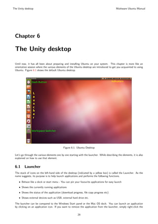 The Unity desktop                                                                             Muktware Ubuntu Manual




 Chapter 6

 The Unity desktop

 Until now, it has all been about preparing and installing Ubuntu on your system. This chapter is more like an
 orientation session where the various elements of the Ubuntu desktop are introduced to get you acquainted to using
 Ubuntu. Figure 6.1 shows the default Ubuntu desktop.




                                             Figure 6.1: Ubuntu Desktop

 Let’s go through the various elements one by one starting with the launcher. While describing the elements, it is also
 explained on how to use that element.


 6.1      Launcher
 The stack of icons on the left-hand side of the desktop (indicated by a yellow box) is called the Launcher. As the
 name suggests, its purpose is to help launch applications and performs the following functions.

     ˆ Behave like a dock or start menu - You can pin your favourite applications for easy launch

     ˆ Shows the currently running applications

     ˆ Shows the status of the application (download progress, ﬁle copy progress etc)

     ˆ Shows external devices such as USB, external hard drive etc.

 The launcher can be compared to the Windows Start panel or the Mac OS dock. You can launch an application
 by clicking on an application icon. If you want to remove the application from the launcher, simply right-click the

                                                          29
 