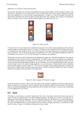 The Unity desktop                                                                               Muktware Ubuntu Manual


 application icon and press “Unlock from launcher”.

 The launcher also shows the currently running applications using small triangles. A white triangle is shown on the
 left side of an application icon to indicate that it is open. On the other hand, a white triangle is placed on the right
 side of the application if it is the currently focussed application. In ﬁgure 6.2a, the File manager and Firefox are
 open which is indicated by the white triangle on the left side of their icons. However, File manager is the application
 which is currently in focus, hence it also has a white triangle on the right side of its icon.




                                        (a) State                        (b) Move

                                                Figure 6.2: Unity Launcher

 To indicate more than one instance of an application being open, two or three triangle depending on the number of
 instances appear on the left side of the icon. In ﬁgure 6.2b, there are two instances of the File manager open which
 is indicated by the two triangle to its left. You can also choose to rearrange applications in the launcher according
 to your preference. You can do this by pressing on the application icon, after a small delay the application slides out
 of its place as can be seen in 6.2b. You can now place it according to your preference.

 The launcher can also be used to indicate the state, progress of an application. Basically the application icons indicate
 the progress of certain actions running in the background. This helps to keep track of the progress of an application
 action while actually working on something else. For instance, let’s assume you are updating your system. You do
 not wait or keep checking the update manager to see if it is ﬁnished. You can meanwhile browse the web, check your
 email and keep an eye on the update manage application icon on the launcher. It shows the the number of updates
 and the update progress as seen in ﬁgure 6.3. This is just one example. Several default applications in Ubuntu use
 this feature to display useful information using the launcher. Mozilla Thunderbird (default email client), Nautilus
 (default ﬁle manager) are few examples of such applications.




                                  Figure 6.3: State, progress of the Update manager

 Finally the launcher can also be used to open ﬁles quickly using a particular application quickly by simple drag and
 drop. For instance, if you wanted to open an image ﬁle, you can drag the image ﬁle to the launcher. The launcher
 will then automatically highlight only those applications which can open that ﬁle type. You have to then simply drop
 it on the application of your choice.


 6.2      Dash
 The Dash is a central place to search for applications, ﬁles, music, and videos, and show items you have used re-
 cently. It forms an important part of the Ubuntu desktop experience. No longer do you have to manually hunt for
 applications, ﬁles through the application menu or throught the folders etc. By default, you can search applications,
 ﬁles, folders, music and videos in the dash. You can invoke the dash in ﬁgure 6.4. You can show the dash by pressing
 the Super Key (Windows Key on most keyboards and the Cmd key on Apple keyboards) or by pressing the dash
 button as shown in ﬁgure 6.1 indicated by the green box (ubuntu logo).


                                                            30
 