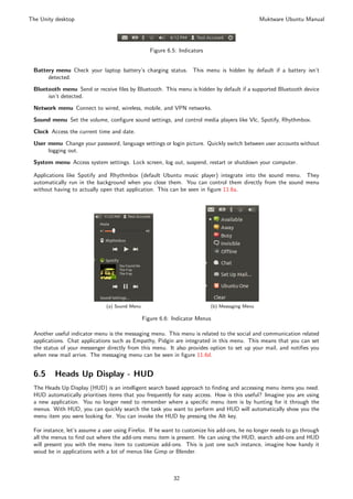 The Unity desktop                                                                                Muktware Ubuntu Manual




                                                   Figure 6.5: Indicators


 Battery menu Check your laptop battery’s charging status. This menu is hidden by default if a battery isn’t
      detected.
 Bluetooth menu Send or receive ﬁles by Bluetooth. This menu is hidden by default if a supported Bluetooth device
      isn’t detected.
 Network menu Connect to wired, wireless, mobile, and VPN networks.
 Sound menu Set the volume, conﬁgure sound settings, and control media players like Vlc, Spotify, Rhythmbox.
 Clock Access the current time and date.

 User menu Change your password, language settings or login picture. Quickly switch between user accounts without
      logging out.
 System menu Access system settings. Lock screen, log out, suspend, restart or shutdown your computer.

 Applications like Spotify and Rhythmbox (default Ubuntu music player) integrate into the sound menu. They
 automatically run in the background when you close them. You can control them directly from the sound menu
 without having to actually open that application. This can be seen in ﬁgure 11.6a.




                               (a) Sound Menu                               (b) Messaging Menu

                                                Figure 6.6: Indicator Menus

 Another useful indicator menu is the messaging menu. This menu is related to the social and communication related
 applications. Chat applications such as Empathy, Pidgin are integrated in this menu. This means that you can set
 the status of your messenger directly from this menu. It also provides option to set up your mail, and notiﬁes you
 when new mail arrive. The messaging menu can be seen in ﬁgure 11.6d.


 6.5     Heads Up Display - HUD
 The Heads Up Display (HUD) is an intelligent search based approach to ﬁnding and accessing menu items you need.
 HUD automatically prioritises items that you frequently for easy access. How is this useful? Imagine you are using
 a new application. You no longer need to remember where a speciﬁc menu item is by hunting for it through the
 menus. With HUD, you can quickly search the task you want to perform and HUD will automatically show you the
 menu item you were looking for. You can invoke the HUD by pressing the Alt key.

 For instance, let’s assume a user using Firefox. If he want to customize his add-ons, he no longer needs to go through
 all the menus to ﬁnd out where the add-ons menu item is present. He can using the HUD, search add-ons and HUD
 will present you with the menu item to customize add-ons. This is just one such instance, imagine how handy it
 woud be in applications with a lot of menus like Gimp or Blender.



                                                            32
 