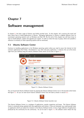 Software management                                                                          Muktware Ubuntu Manual




 Chapter 7

 Software management

 In chapter 6, the basic usage of Ubuntu was brieﬂy touched upon. In this chapter, let’s continue this trend and
 learn about how to install applications in Ubuntu. Managing applications in Ubuntu is slightly diﬀerent from its
 counterpart operating systems such as Windows and Mac OS. By the end of this chapter you will have know to
 how to install software, update and upgrade your system. In order to make this easy to grasp, where ever possible a
 reference or similarity to other operating systems will be mentioned.


 7.1     Ubuntu Software Center
 Contrary to installing applications in the Windows operating system where you need to scour the internet to ﬁnd
 common applications like Firefox, Thunderbird or any other 3rd party application, in Ubuntu this can all be done
 right from your desktop using the Ubuntu Software Center which can be seen in ﬁgure 7.1.




                                         Figure 7.1: Ubuntu Software Center

 You can launch the Ubuntu Software Center by pressing the Ubuntu Software Center icon in the launcher which looks
 like ﬁgure 7.2. Or you can also launch Ubuntu Software Center from the dash as shown in section 6.2.




                                  Figure 7.2: Ubuntu Software Center launcher icon

 The Ubuntu Software Center is a catalogue of applications, popular magazines and lenses. The Ubuntu Software
 Center is constantly being updated with new applications and content. If you are interested, you could yourself make
 an application which you submit for inclusion in the Ubuntu Software Center. It has a huge collection of applications
 produced by the community for the community. As can be seen in ﬁgure 7.1, the software center shows the top

                                                          34
 