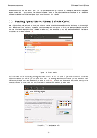 Software management                                                                          Muktware Ubuntu Manual


 rated applications and also what’s new. You can view applications by categories by clicking on one of the categories
 shown on the left. Try to explore the Ubuntu Software Center to get acquainted to the interface. It is a powerful
 application which can make managing application in Ubuntu much easier.



 7.2     Installing Application (via Ubuntu Software Center)
 Let’s try to install the program vlc using the software center. You can do this by manually searching for vlc through
 the “Sound and Video” category. However, a much quicker way is to search for vlc in the search box which can be in
 the top right of the software center (marked by a red box). On searching for vlc, you are presented with the search
 results as can be seen in ﬁgure 7.3.




                                              Figure 7.3: Search results

 You can either install directly by pressing the install button. If you ﬁrst wish to get more information about the
 application before you install, you can press more info. On pressing the more info button, you are presented with
 all the information about the application as seen in ﬁgure 7.4. It shows the application description, the optional
 add-ons, reviews by other users and also other similar applications installed by other users.




                                           Figure 7.4: VLC application info



                                                          35
 