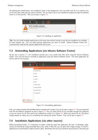 Software management                                                                            Muktware Ubuntu Manual


 On pressing the install button, the installation starts in the background. You can either wait for it to install or you
 can do any other tasks that you wish to perform. You can keep a tab on the installation progress through the software
 center or in the launcher. This can be seen in ﬁgure 7.5.




                                          Figure 7.5: Installing vlc application

  Tip: You can install multiple applications at the same time without having to wait for one installation to complete
  to start another one. You can keep queuing applications you want to install. Ubuntu Software Center will
  automatically install all the queued applications one by one.


 7.3      Uninstalling Applications (via Ubuntu Software Center)
 As you saw in section 7.2, the installation process was a very simple task when done using the Ubuntu Software
 Center. Let’s now see how to uninstall an application using the Ubuntu Software Center. The same application vlc
 will be used for this purpose.




                                         Figure 7.6: Uninstalling applications

 First, you need to pressed the Installed button (marked with number 1) as can be seen in ﬁgure 7.6. You are presented
 with the the diﬀerent categories as seen in ﬁgure 7.6. You can either search for vlc manually through the categories
 or you can search for vlc from search bar (marked by number 2) in ﬁgure 7.6. When you search for vlc, the search
 results present vlc where you can uninstall by the clicking the button remove. This can be seen in ﬁgure 7.7.


 7.4      Installation Applications (via other sources)
 Before proceeding further, it is important to explain a little bit about the application ﬁle type. In Windows, appli-
 cations are distributed using executable ﬁles (.exe), while in Mac OS, you are given disk images (.dmg). In Ubuntu,
 applications are distributed in debian format (.deb). Remember this since you would be requiring this in the later part


                                                           36
 