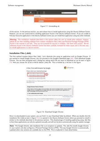 Software management                                                                            Muktware Ubuntu Manual




                                              Figure 7.7: Uninstalling vlc


 of this section. In the previous section, you were shown how to install applications using the Ubuntu Software Center.
 However, you are not constrained to installing application found in the Ubuntu Software Center. If you are unable to
 ﬁnd your favourite application in the Ubuntu Software Center you can install that application using two other methods.

  Warning: The installation methods described in this section allow the user to install other software, however
  please do not that installing software from random installation ﬁles (.deb) and Personal Package Package (PPA)
  found in the internet is not safe. They are not screened for security or stability. Use them with caution. All the
  softwares found in the Ubuntu Software Center has been carefully reviewed for these issues and is the best way
  to install applications in a secure manner.


 Installation Files (.deb)
 The ﬁrst method involves debian ﬁles (.deb). Let’s illustrate this using an application such as Google Chrome. If
 you wanted to install Google Chrome, you can proceed to the Google’s download page here. Click download Google
 Chrome. You are then prompted with a dialog box asking which ﬁle you want to download as can be seen in ﬁgure
 7.8. Here you choose the 32-bit or 64-bit debian (.deb) ﬁle. This is marked by a red box in the ﬁgure.




                                         Figure 7.8: Download Google Chrome

 Once it is downloaded to your system, you can ﬁnd it in your Download folder by default. When you double click the
 installation ﬁle (.deb) as seen in ﬁgure 7.9, it is opened in the Ubuntu Software Center where you proceed to install it
 similar to the methods described in the previous sections. This disadvantage of installing applicating using .deb ﬁles
 is that these applications can only be updated manually and will not be done automatically using the update manager.

  Note: The Google Chrome .deb installation ﬁle is an exception to updates. The .deb ﬁle installs Google Chrome
  in your system and also conﬁgures a Personal Package Archive (PPA). This way Google Chrome is automatically
  updated when new versions are available due to the PPA. This is explained in more detail below.


                                                           37
 