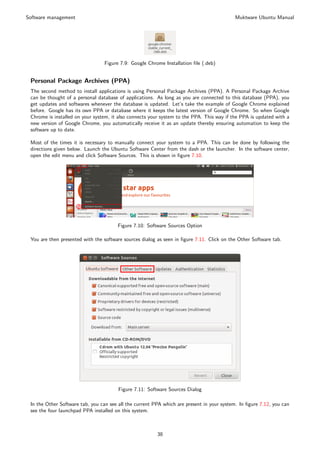 Software management                                                                        Muktware Ubuntu Manual




                                 Figure 7.9: Google Chrome Installation ﬁle (.deb)


 Personal Package Archives (PPA)
 The second method to install applications is using Personal Package Archives (PPA). A Personal Package Archive
 can be thought of a personal database of applications. As long as you are connected to this database (PPA), you
 get updates and softwares whenever the database is updated. Let’s take the example of Google Chrome explained
 before. Google has its own PPA or database where it keeps the latest version of Google Chrome. So when Google
 Chrome is installed on your system, it also connects your system to the PPA. This way if the PPA is updated with a
 new version of Google Chrome, you automatically receive it as an update thereby ensuring automation to keep the
 software up to date.

 Most of the times it is necessary to manually connect your system to a PPA. This can be done by following the
 directions given below. Launch the Ubuntu Software Center from the dash or the launcher. In the software center,
 open the edit menu and click Software Sources. This is shown in ﬁgure 7.10.




                                       Figure 7.10: Software Sources Option

 You are then presented with the software sources dialog as seen in ﬁgure 7.11. Click on the Other Software tab.




                                       Figure 7.11: Software Sources Dialog

 In the Other Software tab, you can see all the current PPA which are present in your system. In ﬁgure 7.12, you can
 see the four launchpad PPA installed on this system.



                                                         38
 