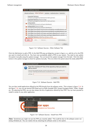 Software management                                                                           Muktware Ubuntu Manual




                                 Figure 7.12: Software Sources - Other Software Tab


 Click the Add button to add a PPA. In the Add PPA pop up dialog box as seen in ﬁgure x.xx, add the url to the PPA
 you want to install and click ok. You have now successfully added a PPA to your system. You need to now update
 the system manually using the update manager. You can launch the update manager from the dash. Click the check
 button in the update manager to check for updates manually. This is to inform the system about the newly added PPA.




                                      Figure 7.13: Software Sources - Add PPA

 You can then install applications oﬀered by the PPA directly from the software center. This is shown in ﬁgure 7.14. In
 the ﬁgure 7.14, you can see several PPA listed such as Polly Unstable PPA, Scopes Packagers Build, Tribler, Google
 etc. On selecting the PPA, you are then shown the list of application oﬀered by that PPA. You can then proceed to
 install it similar to any other application.




                                  Figure 7.14: Software Sources - Install from PPA

  Note: Sometimes you might not see the PPA you recently added. This could be due to the software center not
  being refreshed yet. You can resolve this by restarting the software center or the system.


                                                          39
 