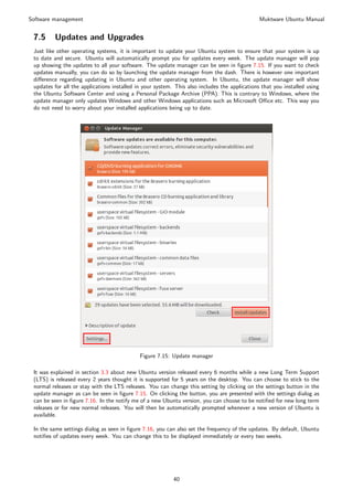 Software management                                                                            Muktware Ubuntu Manual


 7.5     Updates and Upgrades
 Just like other operating systems, it is important to update your Ubuntu system to ensure that your system is up
 to date and secure. Ubuntu will automatically prompt you for updates every week. The update manager will pop
 up showing the updates to all your software. The update manager can be seen in ﬁgure 7.15. If you want to check
 updates manually, you can do so by launching the update manager from the dash. There is however one important
 diﬀerence regarding updating in Ubuntu and other operating system. In Ubuntu, the update manager will show
 updates for all the applications installed in your system. This also includes the applications that you installed using
 the Ubuntu Software Center and using a Personal Package Archive (PPA). This is contrary to Windows, where the
 update manager only updates Windows and other Windows applications such as Microsoft Oﬃce etc. This way you
 do not need to worry about your installed applications being up to date.




                                             Figure 7.15: Update manager

 It was explained in section 3.3 about new Ubuntu version released every 6 months while a new Long Term Support
 (LTS) is released every 2 years thought it is supported for 5 years on the desktop. You can choose to stick to the
 normal releases or stay with the LTS releases. You can change this setting by clicking on the settings button in the
 update manager as can be seen in ﬁgure 7.15. On clicking the button, you are presented with the settings dialog as
 can be seen in ﬁgure 7.16. In the notify me of a new Ubuntu version, you can choose to be notiﬁed for new long term
 releases or for new normal releases. You will then be automatically prompted whenever a new version of Ubuntu is
 available.

 In the same settings dialog as seen in ﬁgure 7.16, you can also set the frequency of the updates. By default, Ubuntu
 notiﬁes of updates every week. You can change this to be displayed immediately or every two weeks.




                                                           40
 