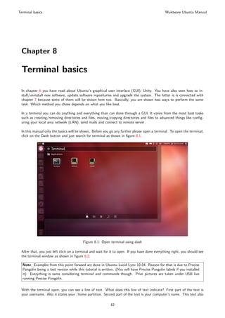 Terminal basics                                                                                 Muktware Ubuntu Manual




 Chapter 8

 Terminal basics

 In chapter 6 you have read about Ubuntu’s graphical user interface (GUI), Unity. You have also seen how to in-
 stall/uninstall new software, update software repositories and upgrade the system. The latter is is connected with
 chapter 7 because some of them will be shown here too. Basically, you are shown two ways to perform the same
 task. Which method you chose depends on what you like best.

 In a terminal you can do anything and everything than can done through a GUI. It varies from the most bast tasks
 such as creating/removing directories and ﬁles, moving/copying directories and ﬁles to advanced things like conﬁg-
 uring your local area network (LAN), send mails and connect to remote server.

 In this manual only the basics will be shown. Before you go any further please open a terminal. To open the terminal,
 click on the Dash button and just search for terminal as shown in ﬁgure 8.1.




                                         Figure 8.1: Open terminal using dash

 After that, you just left click on a terminal and wait for it to open. If you have done everything right, you should see
 the terminal window as shown in ﬁgure 8.2.

  Note: Examples from this point forward are done in Ubuntu Lucid Lynx 10.04. Reason for that is due to Precise
  Pangolin being a test version while this tutorial is written. (You will have Precise Pangolin labels if you installed
  it). Everything is same considering terminal and commands though. Prior pictures are taken under USB live
  running Precise Pangolin.


 With the terminal open, you can see a line of text. What does this line of text indicate? First part of the text is
 your username. Also it states your /home partition. Second part of the text is your computer’s name. This text also

                                                            42
 