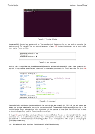 Terminal basics                                                                                Muktware Ubuntu Manual




                                             Figure 8.2: Terminal Window


 indicates which directory you are currently on. You can also check the current directory you are in by executing the
 pwd command. For example,if the text is similar as shown in ﬁgure 8.3, it means that you are now at home, to be
 more precise /home partition.




                                               Figure 8.3: pwd command

 You can check that you are in a /home partition by just typing ls command and pressing Enter. If you have done ev-
 erything right you should see all ﬁles and folders that are under your /home partition. That is your data. See ﬁgure 8.4




                                                Figure 8.4: ls command

 The command ls lists all the ﬁles and folders in the directory you are currently on. Once the ﬁles and folders are
 shown, the terminal is waiting for you to type another command. This was basically just a small introduction to the
 terminal basics. Before learning about other commands, it is ﬁrst essential to know about the diﬀerent type of users
 to better understand the need for the commands covered later.

 In chapter 3.1, you read about Ubuntu’s multi-user environment feature. You can be either an administrator or just
 a standard user. As an administrator you have more privileges than a standard user. On install by default you are
 provided with an administrator account meaning you have all the privileges unlike other people to whom you give
 your computer for usage.

 Let’s proceed to the more important commands that are worth mentioning.

                                                           43
 