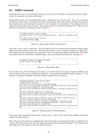 Terminal basics                                                                             Muktware Ubuntu Manual


 8.1      SUDO command
 Commands such as ls, are commands that every user can execute. In this chapter, commands that only the admin-
 istrator of a computer can execute will be shown.

 Sudo stands for super user do (something that only an administrator can execute or do). This is not a command
 by itself but is rather used in combination with other commands that require administrative privileges. By using the
 sudo command, you are instructing the computer to run a command as an administrator. For example, let’s try to
 update the system without sudo command. Type apt-get update in the terminal and press Enter. After you have
 done that you should see something like shown in ﬁgure 8.5.




                                 Figure 8.5: apt-get update without sudo command

 If you got an error, that is a good sign. This just shows you that you cannot execute command apt-get update
 without the sudo command in front of it. What the system does is to try to update the system as a regular user.
 Now, repeat the former step again but now type sudo in front of it sudo apt-get update and press Enter. You should
 be prompted with the administrator’s password request. Type your password and press enter. See ﬁgure 8.6.




                                          Figure 8.6: sudo apt-get update

 Do not worry if you don’t see what you are typing. It is invisible but you are typing it though (invisibility is for
 security reasons). After you have ﬁnished just press Enter. You should see something like shown in ﬁgure 8.7. (The
 computer is updating its database of the latest software available for your computer.).




                                  Figure 8.7: Updating system’s software database

 By now you should understand how the sudo command works. Later on there will be more examples showing the
 usage of the sudo command.

 Note: Once you have entered your password after sudo [-command-], the administrative mode is available for few
 minutes. This means that you can run other sudo [-command-] without entering the password. This mode becomes
 unavailable after a few minutes or after you close the terminal.



                                                         44
 