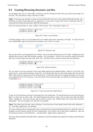 Terminal basics                                                                                 Muktware Ubuntu Manual


 8.2      Creating/Removing directories and ﬁles
 You probably know how to create folder or directory and ﬁle through the GUI. Here you will do those things via a
 terminal. The command to create a directory is mkdir.

  Note: If you give your directory a name via the terminal that has two or more words namely My pictures, you
  will have to connect those words with an underscore ( ). If you don’t connect them with an underscore then the
  command will create two directories called My and pictures.
 Enter the command mkdir to create a folder in the terminal. This is illustrated in ﬁgure 8.8.




                                           Figure 8.8: Create a new directory

 If nothing happens and you are prompted with your address again then everything is all right. To check that you
 have created folder type ls command and scroll down a bit to see if it is there.




                                               Figure 8.9: Directory Text

 You can also check it via the graphical user interface. Go to the home directory to see if it is there. Suddenly you have
 decided that you don’t need that directory anymore. You can delete it. But let’s try to do this using the terminal.
 Open your terminal again and type sudo rmdir Text. Command rmdir is used to remove ﬁles and directories.




                                             Figure 8.10: Remove directory

 You can check if you have removed it from home folder/partition like explained before ( either ls or the GUI). As a
 small exercise, create another directory named Text. You will put ﬁles that you will create shortly after this into this
 folder. Now, type the command cd Text and press Enter. Command cd lets you to navigate directories. In this case,
 you navigated into the Text directory. If you have done the cd command right, you should see something as shown
 in illustration 8.11.




                                    Figure 8.11: Create new directory called Ubuntu

 To get out of the directory just type cd and press Enter and nothing else. You should be back to your home directory.
 Next is to learn how to create a ﬁle. You should already know how to create a ﬁle via some text editor like Word,
 Writer, notepad etc. Here you will also need an editor to create a ﬁle. Default editor that comes with terminal is
 called gedit. That tool is going to be used here for examples.

  Note: File names have the same rules as directory. If you have two or more words connect them with underscore
  ( ). Text ﬁles in gedit have .txt extension.
 To create a ﬁle that will be automatically saved in some directory command should look like this: gedit ﬁle name.txt.
 Navigate into the directory named Text you created before. Let’s create a ﬁle named ubuntu releases.txt. type into
 the terminal as shown in the illustration... and press Enter. (gedit ubuntu releases.txt)

 Soon you will be prompted with gedit editor, (perhaps you will be prompted with request for writing an administrators
 password).




                                                            45
 