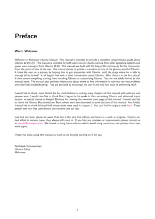 Preface

Warm Welcome

Welcome to Muktware Ubuntu Manual. This manual is intended to provide a complete comprehensive guide about
Ubuntu 12.04 LTS. This manual is intended for both users new to Ubuntu coming from other operating systems and
power users moving in from Ubuntu 10.04. This manual was built with the help of the community for the community.
From the point of view of the user, this manual strives to provide a complete picture of the glorious world of Ubuntu.
It takes the user on a journey by helping him to get acquainted with Ubuntu, until the stage where he is able to
manage all by himself. It all begins ﬁrst with a short introduction about Ubuntu. Why Ubuntu in the ﬁrst place?
It then covers everything starting from installing Ubuntu to customizing Ubuntu. You are not solely limited to this
manual alone. The manual also provides information about where to ﬁnd information in case you run into problems
and need help troubleshooting. Tips are provided to encourage the user to try out new ways of performing stuﬀ.


I would like to thank Jasna Benˇi´ for her contributions in writing many chapters of this manual with patience and
                                 cc
perseverance. I would also like to thank Brett Legree for his works in the customising Ubuntu and advanced topics
section. A special thanks to Swapnil Bhartiya for creating the awesome cover page of this manual. I would also like
to thank the Ubuntu Documentation Team whose work were borrowed in some sections of this manual. And ﬁnally,
I would like to thank Michael Hall whose works were used in chapter 2. You can ﬁnd his original work here. These
people were our ﬁrst contributors and certainly not our last.


Last but not least, please be aware that this is the very ﬁrst edition and hence is a work in progress. Despite our
best eﬀort to remove typos, they always still creep in. If you ﬁnd any mistakes or improvements please contact us
at ubuntu@muktware.com. We intend to bring future editions which would bring corrections and perhaps also cover
more topics.


I hope you enjoy using this manual as much as we enjoyed working on it for you.



Nekhelesh Ramananthan
Ubuntu Editor
Muktware




                                                          1
 