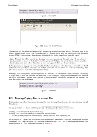 Terminal basics                                                                                Muktware Ubuntu Manual




                                                Figure 8.12: Create ﬁle




                                        Figure 8.13: Create ﬁle - Gedit Window


 You can type into that editor just like any other. Also you can save what you have written. Try to type some of the
 Ubuntu releases namely: Lucid Lynx, Precise Pangolin etc. To save just do what you used to do in other editors by
 pressing CTRL+S. After you are done close the editor by clicking on the x sign in the upper left corner.

  Note: The text ﬁle will be saved in the directory from where you started the gedit editor. If you where in
  Ubuntu directory as shown in illustration 8.12, then you should ﬁnd your ﬁle named ubuntu releases.txt under
  that directory. Later on it will be shown how to move and copy a ﬁle from one directory to other.
 Before proceeding to copying and moving ﬁles lets ﬁrst learn how to delete a ﬁle. Open your terminal if it is closed
 and check where your ubuntu releases.txt ﬁle. Hint (ls to list what ﬁles and folders you have in some directory, then
 cd < directory name > to enter and exit some directory.

 Deleting a ﬁle is similar process like deleting a folder or a directory. The only diﬀerence is the command. For deleting
 a ﬁle you have to write: rm ﬁle name and press Enter. If you found your ﬁle (if you followed this tutorial it should
 be in your home folder. Type rm ubuntu releases.txt and press enter. To convince yourself that you deleted a ﬁle
 type ls or through the ﬁle manager.




                                                 Figure 8.14: Delete ﬁle



 8.3      Moving/Coping directories and ﬁles
 In this section you will see how to copy directory/ﬁle, move directory/ﬁle and remove the entire directory with all
 ﬁles at once.

 To copy a directory you should use this syntax, cp -r directory name1 directory name2 where,

 directory name1: Directory that you want to copy
 directory name2: Directory where you want to copy directory name1
 -r : this ﬂag enables you to copy entire directory. The cp command alone copies only ﬁles.

 As an exercise, let’s create a new directory and name it DIR1 (hint: mkdir DIR1 ). After that create another directory
 and name it DIR2. Now try to copy DIR1 into DIR2 by executing cp -r DIR1 DIR2. If everything went all right, you
 should ﬁnd copy of a DIR1 under DIR2 as shown in ﬁgure 8.15.



                                                           46
 