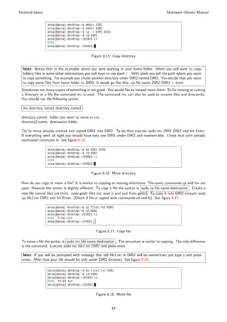 Terminal basics                                                                               Muktware Ubuntu Manual




                                              Figure 8.15: Copy directory


  Note: Notice that in the examples above you were working in your home folder. When you will want to copy
  folders/ﬁles in some other destinations you will have to use slash / . With slash you tell the path where you want
  to copy something. For example you create another directory under DIR2 named DIR3. You decide that you want
  to copy some ﬁles from home folder to DIR3. It would go like this: cp ﬁle name DIR2/DIR3 + enter.
 Sometimes too many copies of something is not good. You would like to instead move them. So for moving or cutting
 a directory or a ﬁle the command mv is used. The command mv can also be used to rename ﬁles and directories.
 You should use the following syntax,

  mv directory name1 directory name2

 directory name1: folder you want to move or cut
 directory2 name: destination folder

 Try to move already created and copied DIR1 into DIR2. To do that execute sudo mv DIR1 DIR2 and hit Enter.
 If everything went all right you should have only one DIR1 under DIR2 and nowhere else. Check that with already
 mentioned command ls. See ﬁgure 8.16.




                                             Figure 8.16: Move directory

 How do you copy or move a ﬁle? It is similar to copying or moving directories. The same commands cp and mv are
 used. However the syntax is slightly diﬀerent. To copy a ﬁle the syntax is sudo cp ﬁle name destination . Create a
 new ﬁle named ﬁle1.txt (hint: sudo gedit ﬁle1.txt, save it and exit from gedit). To copy it into DIR2 execute sudo
 cp ﬁle1.txt DIR2 and hit Enter. (Check if ﬁle is copied with commands cd and ls). See ﬁgure 8.17.




                                                Figure 8.17: Copy ﬁle

 To move a ﬁle the syntax is sudo mv ﬁle name destination . The procedure is similar to copying. The only diﬀerence
 is the command. Execute sudo mv ﬁle1.txt DIR2 and press enter.

  Note: If you will be prompted with message that old ﬁle1.txt in DIR2 will be overwritten just type y and press
  enter. After that your ﬁle should be only under DIR2 directory. See ﬁgure 8.18.




                                                Figure 8.18: Move ﬁle


                                                          47
 