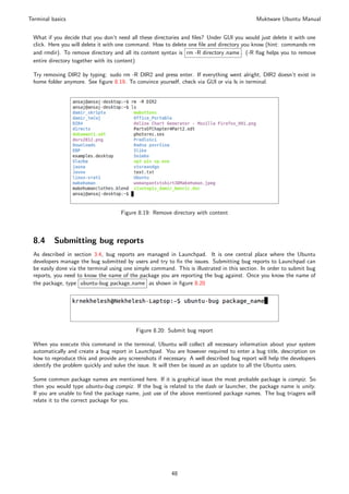 Terminal basics                                                                              Muktware Ubuntu Manual


 What if you decide that you don’t need all these directories and ﬁles? Under GUI you would just delete it with one
 click. Here you will delete it with one command. How to delete one ﬁle and directory you know (hint: commands rm
 and rmdir). To remove directory and all its content syntax is rm -R directory name . (-R ﬂag helps you to remove
 entire directory together with its content)

 Try removing DIR2 by typing: sudo rm -R DIR2 and press enter. If everything went alright, DIR2 doesn’t exist in
 home folder anymore. See ﬁgure 8.19. To convince yourself, check via GUI or via ls in terminal.




                                     Figure 8.19: Remove directory with content



 8.4      Submitting bug reports
 As described in section 3.4, bug reports are managed in Launchpad. It is one central place where the Ubuntu
 developers manage the bug submitted by users and try to ﬁx the issues. Submitting bug reports to Launchpad can
 be easily done via the terminal using one simple command. This is illustrated in this section. In order to submit bug
 reports, you need to know the name of the package you are reporting the bug against. Once you know the name of
 the package, type ubuntu-bug package name as shown in ﬁgure 8.20




                                           Figure 8.20: Submit bug report

 When you execute this command in the terminal, Ubuntu will collect all necessary information about your system
 automatically and create a bug report in Launchpad. You are however required to enter a bug title, description on
 how to reproduce this and provide any screenshots if necessary. A well described bug report will help the developers
 identify the problem quickly and solve the issue. It will then be issued as an update to all the Ubuntu users.

 Some common package names are mentioned here. If it is graphical issue the most probable package is compiz. So
 then you would type ubuntu-bug compiz. If the bug is related to the dash or launcher, the package name is unity.
 If you are unable to ﬁnd the package name, just use of the above mentioned package names. The bug triagers will
 relate it to the correct package for you.




                                                          48
 