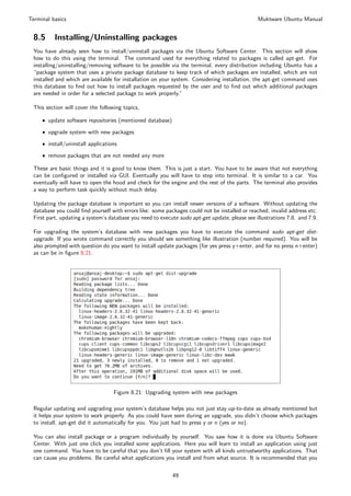 Terminal basics                                                                                Muktware Ubuntu Manual


 8.5      Installing/Uninstalling packages
 You have already seen how to install/uninstall packages via the Ubuntu Software Center. This section will show
 how to do this using the terminal. The command used for everything related to packages is called apt-get. For
 installing/uninstalling/removing software to be possible via the terminal, every distribution including Ubuntu has a
 “package system that uses a private package database to keep track of which packages are installed, which are not
 installed and which are available for installation on your system. Considering installation, the apt-get command uses
 this database to ﬁnd out how to install packages requested by the user and to ﬁnd out which additional packages
 are needed in order for a selected package to work properly.”

 This section will cover the following topics,

     ˆ update software repositories (mentioned database)

     ˆ upgrade system with new packages

     ˆ install/uninstall applications

     ˆ remove packages that are not needed any more

 These are basic things and it is good to know them. This is just a start. You have to be aware that not everything
 can be conﬁgured or installed via GUI. Eventually you will have to step into terminal. It is similar to a car. You
 eventually will have to open the hood and check for the engine and the rest of the parts. The terminal also provides
 a way to perform task quickly without much delay.

 Updating the package database is important so you can install newer versions of a software. Without updating the
 database you could ﬁnd yourself with errors like: some packages could not be installed or reached, invalid address etc.
 First part, updating a system’s database you need to execute sudo apt-get update, please see illustrations 7.8. and 7.9.

 For upgrading the system’s database with new packages you have to execute the command sudo apt-get dist-
 upgrade. If you wrote command correctly you should see something like illustration (number required). You will be
 also prompted with question do you want to install update packages (for yes press y+enter, and for no press n+enter)
 as can be in ﬁgure 8.21.




                                   Figure 8.21: Upgrading system with new packages

 Regular updating and upgrading your system’s database helps you not just stay up-to-date as already mentioned but
 it helps your system to work properly. As you could have seen during an upgrade, you didn’t choose which packages
 to install, apt-get did it automatically for you. You just had to press y or n (yes or no).

 You can also install package or a program individually by yourself. You saw how it is done via Ubuntu Software
 Center. With just one click you installed some applications. Here you will learn to install an application using just
 one command. You have to be careful that you don’t ﬁll your system with all kinds untrustworthy applications. That
 can cause you problems. Be careful what applications you install and from what source. It is recommended that you


                                                           49
 