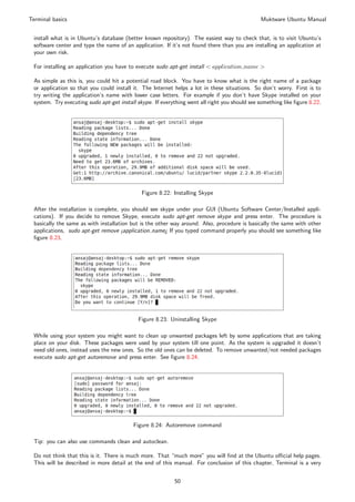 Terminal basics                                                                                Muktware Ubuntu Manual


 install what is in Ubuntu’s database (better known repository). The easiest way to check that, is to visit Ubuntu’s
 software center and type the name of an application. If it’s not found there than you are installing an application at
 your own risk.

 For installing an application you have to execute sudo apt-get install < application name >

 As simple as this is, you could hit a potential road block. You have to know what is the right name of a package
 or application so that you could install it. The Internet helps a lot in these situations. So don’t worry. First is to
 try writing the application’s name with lower case letters. For example if you don’t have Skype installed on your
 system. Try executing sudo apt-get install skype. If everything went all right you should see something like ﬁgure 8.22.




                                              Figure 8.22: Installing Skype

 After the installation is complete, you should see skype under your GUI (Ubuntu Software Center/Installed appli-
 cations). If you decide to remove Skype, execute sudo apt-get remove skype and press enter. The procedure is
 basically the same as with installation but is the other way around. Also, procedure is basically the same with other
 applications, sudo apt-get remove ¡application name¿ If you typed command properly you should see something like
 ﬁgure 8.23.




                                            Figure 8.23: Uninstalling Skype

 While using your system you might want to clean up unwanted packages left by some applications that are taking
 place on your disk. These packages were used by your system till one point. As the system is upgraded it doesn’t
 need old ones, instead uses the new ones. So the old ones can be deleted. To remove unwanted/not needed packages
 execute sudo apt-get autoremove and press enter. See ﬁgure 8.24.




                                          Figure 8.24: Autoremove command

 Tip: you can also use commands clean and autoclean.

 Do not think that this is it. There is much more. That “much more” you will ﬁnd at the Ubuntu oﬃcial help pages.
 This will be described in more detail at the end of this manual. For conclusion of this chapter, Terminal is a very


                                                           50
 