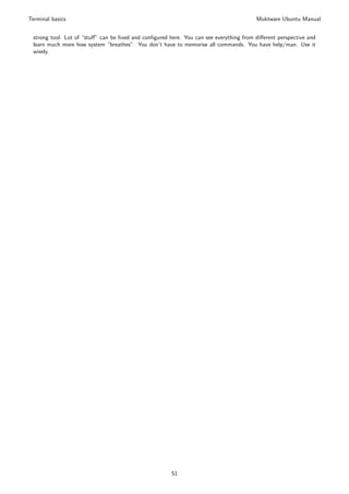 Terminal basics                                                                         Muktware Ubuntu Manual


 strong tool. Lot of “stuﬀ” can be ﬁxed and conﬁgured here. You can see everything from diﬀerent perspective and
 learn much more how system “breathes”. You don’t have to memorise all commands. You have help/man. Use it
 wisely.




                                                       51
 