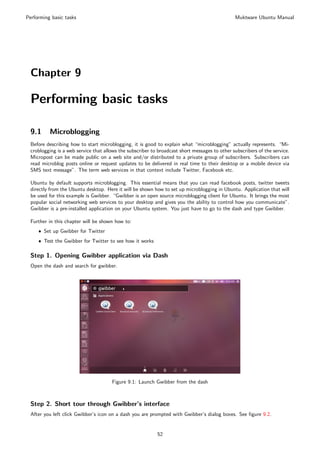 Performing basic tasks                                                                         Muktware Ubuntu Manual




 Chapter 9

 Performing basic tasks

 9.1      Microblogging
 Before describing how to start microblogging, it is good to explain what “microblogging” actually represents. “Mi-
 croblogging is a web service that allows the subscriber to broadcast short messages to other subscribers of the service.
 Micropost can be made public on a web site and/or distributed to a private group of subscribers. Subscribers can
 read microblog posts online or request updates to be delivered in real time to their desktop or a mobile device via
 SMS text message”. The term web services in that context include Twitter, Facebook etc.

 Ubuntu by default supports microblogging. This essential means that you can read facebook posts, twitter tweets
 directly from the Ubuntu desktop. Here it will be shown how to set up microblogging in Ubuntu. Application that will
 be used for this example is Gwibber. “Gwibber is an open source microblogging client for Ubuntu. It brings the most
 popular social networking web services to your desktop and gives you the ability to control how you communicate”.
 Gwibber is a pre-installed application on your Ubuntu system. You just have to go to the dash and type Gwibber.

 Further in this chapter will be shown how to:
     ˆ Set up Gwibber for Twitter
     ˆ Test the Gwibber for Twitter to see how it works

 Step 1. Opening Gwibber application via Dash
 Open the dash and search for gwibber.




                                      Figure 9.1: Launch Gwibber from the dash



 Step 2. Short tour through Gwibber’s interface
 After you left click Gwibber’s icon on a dash you are prompted with Gwibber’s dialog boxes. See ﬁgure 9.2.


                                                           52
 
