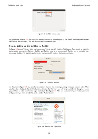 Performing basic tasks                                                                        Muktware Ubuntu Manual




                                           Figure 9.2: Gwibber web services


 As you can see in ﬁgure 9.2, this dialog box serves you to set up microblogging for the already mentioned web services
 like Twitter, Facebook etc. You will see that later on more detailed.

 Step 3. Setting up the Gwibber for Twitter
 In ﬁgure 9.2 choose Twitter. After you have chosen Twitter just left click the Add button. Next step is to start the
 authorization process with Twitter. Gwibber and Twitter have to be synchronized. Twitter has to authorize your
 access via Gwibber. To start the authorization you have to left click on the button Authorize.




                                            Figure 9.3: Conﬁgure account

 As shown on in ﬁgure 9.3, you can also set up others features like: receiving/sending messages, account color. After
 you have done that just click on the button Authorize. Further more you will be prompted with dialog box where
 you will have to enter your Twitter login credentials. See ﬁgure 9.4. After you have entered your Twitter username
 and password you have to left click on the button Authorize app.




                                         Figure 9.4: Twitter user credentials



                                                          53
 