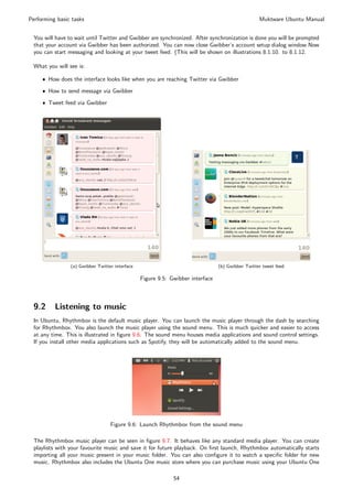 Performing basic tasks                                                                            Muktware Ubuntu Manual


 You will have to wait until Twitter and Gwibber are synchronized. After synchronization is done you will be prompted
 that your account via Gwibber has been authorized. You can now close Gwibber’s account setup dialog window.Now
 you can start messaging and looking at your tweet feed. (This will be shown on illustrations 8.1.10. to 8.1.12.

 What you will see is:

     ˆ How does the interface looks like when you are reaching Twitter via Gwibber

     ˆ How to send message via Gwibber

     ˆ Tweet feed via Gwibber




                (a) Gwibber Twitter interface                                   (b) Gwibber Twitter tweet feed

                                                Figure 9.5: Gwibber interface



 9.2      Listening to music
 In Ubuntu, Rhythmbox is the default music player. You can launch the music player through the dash by searching
 for Rhythmbox. You also launch the music player using the sound menu. This is much quicker and easier to access
 at any time. This is illustrated in ﬁgure 9.6. The sound menu houses media applications and sound control settings.
 If you install other media applications such as Spotify, they will be automatically added to the sound menu.




                                  Figure 9.6: Launch Rhythmbox from the sound menu

 The Rhythmbox music player can be seen in ﬁgure 9.7. It behaves like any standard media player. You can create
 playlists with your favourite music and save it for future playback. On ﬁrst launch, Rhythmbox automatically starts
 importing all your music present in your music folder. You can also conﬁgure it to watch a speciﬁc folder for new
 music. Rhythmbox also includes the Ubuntu One music store where you can purchase music using your Ubuntu One

                                                             54
 