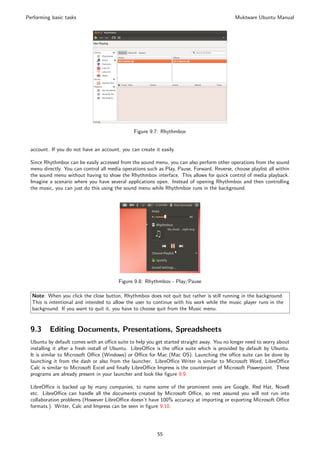 Performing basic tasks                                                                       Muktware Ubuntu Manual




                                               Figure 9.7: Rhythmbox


 account. If you do not have an account, you can create it easily.

 Since Rhythmbox can be easily accessed from the sound menu, you can also perform other operations from the sound
 menu directly. You can control all media operations such as Play, Pause, Forward, Reverse, choose playlist all within
 the sound menu without having to show the Rhythmbox interface. This allows for quick control of media playback.
 Imagine a scenario where you have several applications open. Instead of opening Rhythmbox and then controlling
 the music, you can just do this using the sound menu while Rhythmbox runs in the background.




                                        Figure 9.8: Rhythmbox - Play/Pause

  Note: When you click the close button, Rhythmbox does not quit but rather is still running in the background.
  This is intentional and intended to allow the user to continue with his work while the music player runs in the
  background. If you want to quit it, you have to choose quit from the Music menu.


 9.3      Editing Documents, Presentations, Spreadsheets
 Ubuntu by default comes with an oﬃce suite to help you get started straight away. You no longer need to worry about
 installing it after a fresh install of Ubuntu. LibreOﬃce is the oﬃce suite which is provided by default by Ubuntu.
 It is similar to Microsoft Oﬃce (Windows) or Oﬃce for Mac (Mac OS). Launching the oﬃce suite can be done by
 launching it from the dash or also from the launcher. LibreOﬃce Writer is similar to Microsoft Word, LibreOﬃce
 Calc is similar to Microsoft Excel and ﬁnally LibreOﬃce Impress is the counterpart of Microsoft Powerpoint. These
 programs are already present in your launcher and look like ﬁgure 9.9.

 LibreOﬃce is backed up by many companies, to name some of the prominent ones are Google, Red Hat, Novell
 etc. LibreOﬃce can handle all the documents created by Microsoft Oﬃce, so rest assured you will not run into
 collaboration problems (However LibreOﬃce doesn’t have 100% accuracy at importing or exporting Microsoft Oﬃce
 formats.). Writer, Calc and Impress can be seen in ﬁgure 9.10.




                                                          55
 