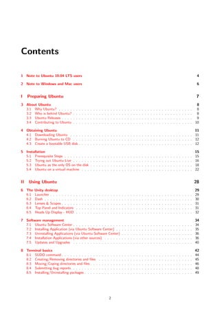 Contents

1 Note to Ubuntu 10.04 LTS users                                                                                                                                                                          4

2 Note to Windows and Mac users                                                                                                                                                                           6


I    Preparing Ubuntu                                                                                                                                                                                     7
3 About Ubuntu                                                                                                                                                                                          8
  3.1 Why Ubuntu? . . . . .      .   .   .   .   .   .   .   .   .   .   .   .   .   .   .   .   .   .   .   .   .   .   .   .   .   .   .   .   .   .   .   .   .   .   .   .   .   .   .   .   .   . 8
  3.2 Who is behind Ubuntu?      .   .   .   .   .   .   .   .   .   .   .   .   .   .   .   .   .   .   .   .   .   .   .   .   .   .   .   .   .   .   .   .   .   .   .   .   .   .   .   .   .   . 8
  3.3 Ubuntu Releases . . . .    .   .   .   .   .   .   .   .   .   .   .   .   .   .   .   .   .   .   .   .   .   .   .   .   .   .   .   .   .   .   .   .   .   .   .   .   .   .   .   .   .   . 9
  3.4 Contributing to Ubuntu     .   .   .   .   .   .   .   .   .   .   .   .   .   .   .   .   .   .   .   .   .   .   .   .   .   .   .   .   .   .   .   .   .   .   .   .   .   .   .   .   .   . 10

4 Obtaining Ubuntu                                                                                               11
  4.1 Downloading Ubuntu . . . . . . . . . . . . . . . . . . . . . . . . . . . . . . . . . . . . . . . . . . . 11
  4.2 Burning Ubuntu to CD . . . . . . . . . . . . . . . . . . . . . . . . . . . . . . . . . . . . . . . . . . 12
  4.3 Create a bootable USB disk . . . . . . . . . . . . . . . . . . . . . . . . . . . . . . . . . . . . . . . . 12

5 Installation                                                                                                                                                                                           15
  5.1 Prerequisite Steps . . . . . . . . .               .   .   .   .   .   .   .   .   .   .   .   .   .   .   .   .   .   .   .   .   .   .   .   .   .   .   .   .   .   .   .   .   .   .   .   .   15
  5.2 Trying out Ubuntu Live . . . . . .                 .   .   .   .   .   .   .   .   .   .   .   .   .   .   .   .   .   .   .   .   .   .   .   .   .   .   .   .   .   .   .   .   .   .   .   .   16
  5.3 Ubuntu as the only OS on the disk                  .   .   .   .   .   .   .   .   .   .   .   .   .   .   .   .   .   .   .   .   .   .   .   .   .   .   .   .   .   .   .   .   .   .   .   .   18
  5.4 Ubuntu on a virtual machine . . .                  .   .   .   .   .   .   .   .   .   .   .   .   .   .   .   .   .   .   .   .   .   .   .   .   .   .   .   .   .   .   .   .   .   .   .   .   22


II   Using Ubuntu                                                                                                                                                                                        28
6 The   Unity desktop                                                                                                                                                                                    29
  6.1   Launcher . . . . . . . . .   .   .   .   .   .   .   .   .   .   .   .   .   .   .   .   .   .   .   .   .   .   .   .   .   .   .   .   .   .   .   .   .   .   .   .   .   .   .   .   .   .   29
  6.2   Dash . . . . . . . . . . .   .   .   .   .   .   .   .   .   .   .   .   .   .   .   .   .   .   .   .   .   .   .   .   .   .   .   .   .   .   .   .   .   .   .   .   .   .   .   .   .   .   30
  6.3   Lenses & Scopes . . . . .    .   .   .   .   .   .   .   .   .   .   .   .   .   .   .   .   .   .   .   .   .   .   .   .   .   .   .   .   .   .   .   .   .   .   .   .   .   .   .   .   .   31
  6.4   Top Panel and Indicators     .   .   .   .   .   .   .   .   .   .   .   .   .   .   .   .   .   .   .   .   .   .   .   .   .   .   .   .   .   .   .   .   .   .   .   .   .   .   .   .   .   31
  6.5   Heads Up Display - HUD       .   .   .   .   .   .   .   .   .   .   .   .   .   .   .   .   .   .   .   .   .   .   .   .   .   .   .   .   .   .   .   .   .   .   .   .   .   .   .   .   .   32

7 Software management                                                                                                                                                                                    34
  7.1 Ubuntu Software Center . . . . . . . . . . . . . . . . .                                       .   .   .   .   .   .   .   .   .   .   .   .   .   .   .   .   .   .   .   .   .   .   .   .   .   34
  7.2 Installing Application (via Ubuntu Software Center) . .                                        .   .   .   .   .   .   .   .   .   .   .   .   .   .   .   .   .   .   .   .   .   .   .   .   .   35
  7.3 Uninstalling Applications (via Ubuntu Software Center)                                         .   .   .   .   .   .   .   .   .   .   .   .   .   .   .   .   .   .   .   .   .   .   .   .   .   36
  7.4 Installation Applications (via other sources) . . . . . .                                      .   .   .   .   .   .   .   .   .   .   .   .   .   .   .   .   .   .   .   .   .   .   .   .   .   36
  7.5 Updates and Upgrades . . . . . . . . . . . . . . . . .                                         .   .   .   .   .   .   .   .   .   .   .   .   .   .   .   .   .   .   .   .   .   .   .   .   .   40

8 Terminal basics                                                                                                                                                                                        42
  8.1 SUDO command . . . . . . . . . . . . .                         .   .   .   .   .   .   .   .   .   .   .   .   .   .   .   .   .   .   .   .   .   .   .   .   .   .   .   .   .   .   .   .   .   44
  8.2 Creating/Removing directories and ﬁles                         .   .   .   .   .   .   .   .   .   .   .   .   .   .   .   .   .   .   .   .   .   .   .   .   .   .   .   .   .   .   .   .   .   45
  8.3 Moving/Coping directories and ﬁles . . .                       .   .   .   .   .   .   .   .   .   .   .   .   .   .   .   .   .   .   .   .   .   .   .   .   .   .   .   .   .   .   .   .   .   46
  8.4 Submitting bug reports . . . . . . . . .                       .   .   .   .   .   .   .   .   .   .   .   .   .   .   .   .   .   .   .   .   .   .   .   .   .   .   .   .   .   .   .   .   .   48
  8.5 Installing/Uninstalling packages . . . . .                     .   .   .   .   .   .   .   .   .   .   .   .   .   .   .   .   .   .   .   .   .   .   .   .   .   .   .   .   .   .   .   .   .   49




                                                                                     2
 