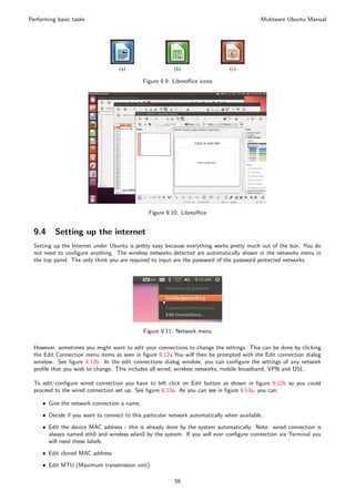 Performing basic tasks                                                                      Muktware Ubuntu Manual




                                   (a)                   (b)                   (c)

                                             Figure 9.9: Libreoﬃce icons




                                               Figure 9.10: Libreoﬃce


 9.4      Setting up the internet
 Setting up the Internet under Ubuntu is pretty easy because everything works pretty much out of the box. You do
 not need to conﬁgure anything. The wireless networks detected are automatically shown in the networks menu in
 the top panel. The only think you are required to input are the password of the password protected networks.




                                             Figure 9.11: Network menu

 However, sometimes you might want to edit your connections to change the settings. This can be done by clicking
 the Edit Connection menu items as seen in ﬁgure 9.12a.You will then be prompted with the Edit connection dialog
 window. See ﬁgure 9.12b. In the edit connections dialog window, you can conﬁgure the settings of any network
 proﬁle that you wish to change. This includes all wired, wireless networks, mobile broadband, VPN and DSL.

 To edit/conﬁgure wired connection you have to left click on Edit button as shown in ﬁgure 9.12b so you could
 proceed to the wired connection set up. See ﬁgure 9.13a. As you can see in ﬁgure 9.13a, you can,

     ˆ Give the network connection a name.

     ˆ Decide if you want to connect to this particular network automatically when available.

     ˆ Edit the device MAC address - this is already done by the system automatically. Note: wired connection is
       always named eth0 and wireless wlan0 by the system. If you will ever conﬁgure connection via Terminal you
       will need these labels.
     ˆ Edit cloned MAC address

     ˆ Edit MTU (Maximum transmission unit)

                                                         56
 