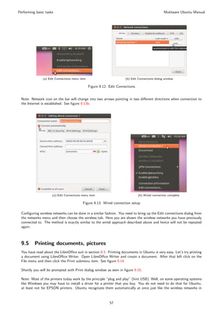 Performing basic tasks                                                                            Muktware Ubuntu Manual




               (a) Edit Connections menu item                          (b) Edit Connections dialog window

                                                Figure 9.12: Edit Connections


 Note: Network icon on the bar will change into two arrows pointing in two diﬀerent directions when connection to
 the Internet is established. See ﬁgure 9.13b.




                     (a) Edit Connections menu item                             (b) Wired connection complete

                                           Figure 9.13: Wired connection setup

 Conﬁguring wireless networks can be done in a similar fashion. You need to bring up the Edit connections dialog from
 the networks menu and then choose the wireless tab. Here you are shown the wireless networks you have previously
 connected to. The method is exactly similar to the wired approach described above and hence will not be repeated
 again.



 9.5      Printing documents, pictures
 You have read about the LibreOﬃce suit in section 9.3. Printing documents in Ubuntu is very easy. Let’s try printing
 a document using LibreOﬃce Writer. Open LibreOﬃce Writer and create a document. After that left click on the
 File menu and then click the Print submenu item. See ﬁgure 9.14.

 Shortly you will be prompted with Print dialog window as seen in ﬁgure 9.15.

 Note: Most of the printers today work by the principle “plug and play” (hint USB). Well, on some operating systems
 like Windows you may have to install a driver for a printer that you buy. You do not need to do that for Ubuntu,
 at least not for EPSON printers. Ubuntu recognizes them automatically at once just like the wireless networks in


                                                             57
 