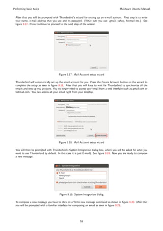 Performing basic tasks                                                                     Muktware Ubuntu Manual


 After that you will be prompted with Thunderbird’s wizard for setting up an e-mail account. First step is to write
 your name, e-mail address that you use and its password. (What ever you use: gmail, yahoo, hotmail etc.). See
 ﬁgure 9.17. Press Continue to proceed to the next step of the wizard.




                                      Figure 9.17: Mail Account setup wizard

 Thunderbird will automatically set up the email account for you. Press the Create Account button on the wizard to
 complete the setup as seen in ﬁgure 9.18. After that you will have to wait for Thunderbird to synchronize all the
 emails and sets up you account. You no longer need to access your email from a web interface such as gmail.com or
 hotmail.com. You can access all your email right from your desktop.




                                      Figure 9.18: Mail Account setup wizard

 You will then be prompted with Thunderbird’s System Integration dialog box, where you will be asked for what you
 want to use Thunderbird by default. In this case it is just E-mail). See ﬁgure 9.19. Now you are ready to compose
 a new message.




                                      Figure 9.19: System Integration dialog

 To compose a new message you have to click on a Write new message command as shown in ﬁgure 9.20. After that
 you will be prompted with a familiar interface for composing an email as seen in ﬁgure 9.21.




                                                        59
 
